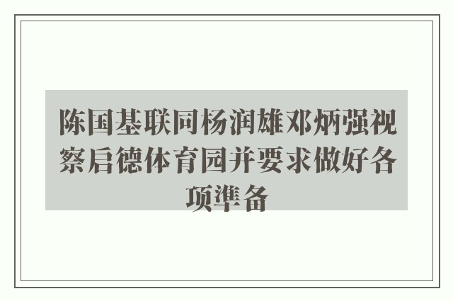 陈国基联同杨润雄邓炳强视察启德体育园并要求做好各项準备