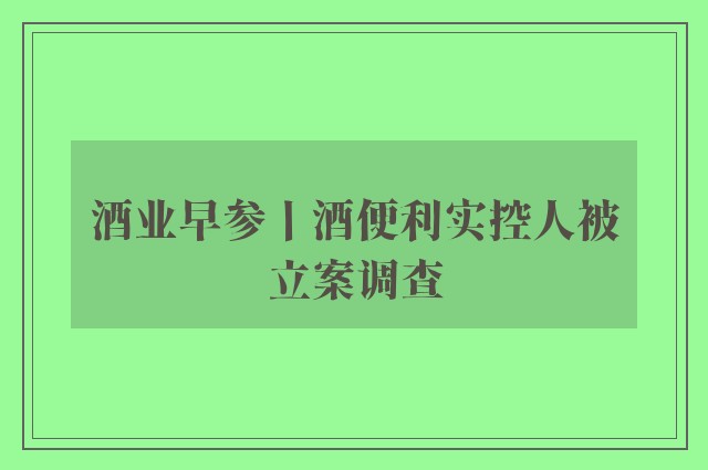 酒业早参丨酒便利实控人被立案调查