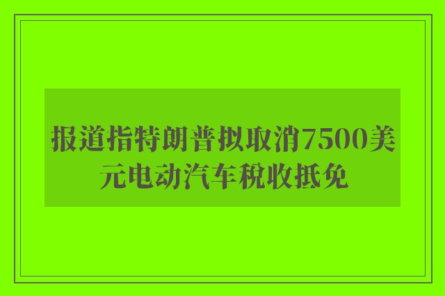 报道指特朗普拟取消7500美元电动汽车税收抵免