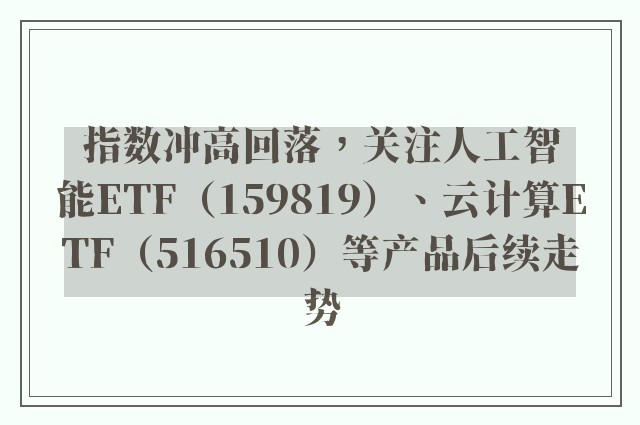 指数冲高回落，关注人工智能ETF（159819）、云计算ETF（516510）等产品后续走势