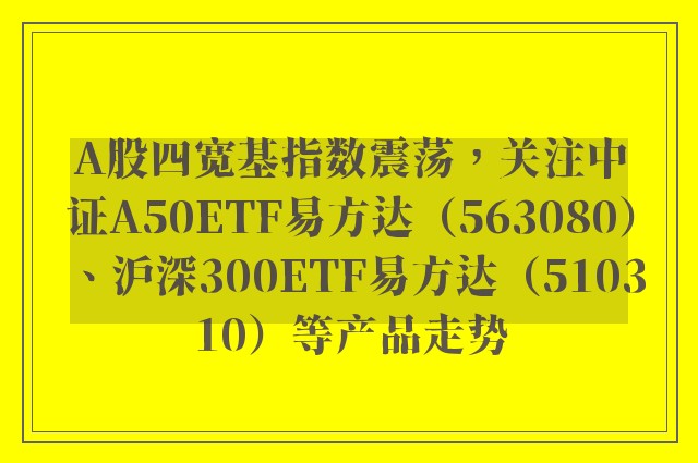 A股四宽基指数震荡，关注中证A50ETF易方达（563080）、沪深300ETF易方达（510310）等产品走势