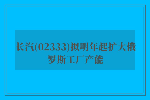 长汽(02333)拟明年起扩大俄罗斯工厂产能