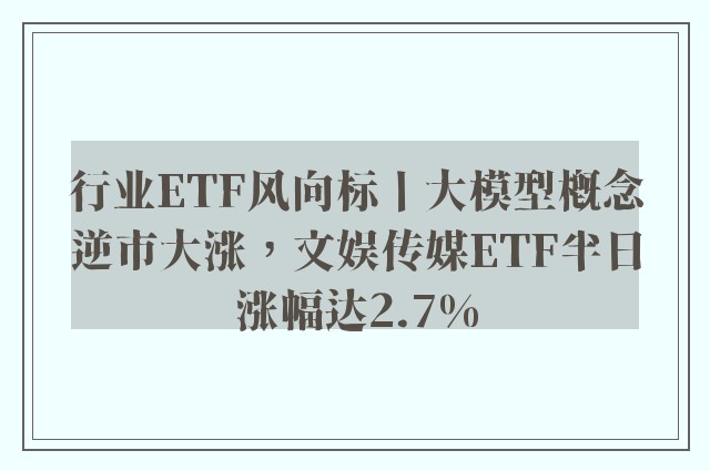 行业ETF风向标丨大模型概念逆市大涨，文娱传媒ETF半日涨幅达2.7%