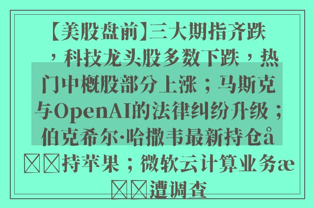 【美股盘前】三大期指齐跌，科技龙头股多数下跌，热门中概股部分上涨；马斯克与OpenAI的法律纠纷升级；伯克希尔·哈撒韦最新持仓减持苹果；微软云计算业务或遭调查