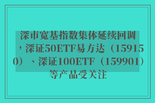 深市宽基指数集体延续回调，深证50ETF易方达（159150）、深证100ETF（159901）等产品受关注