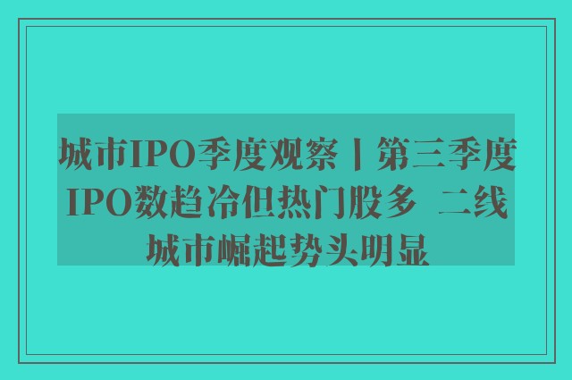 城市IPO季度观察丨第三季度IPO数趋冷但热门股多  二线城市崛起势头明显