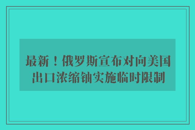 最新！俄罗斯宣布对向美国出口浓缩铀实施临时限制