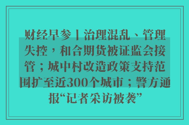 财经早参丨治理混乱、管理失控，和合期货被证监会接管；城中村改造政策支持范围扩至近300个城市；警方通报“记者采访被袭”