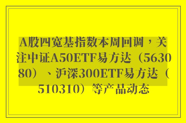 A股四宽基指数本周回调，关注中证A50ETF易方达（563080）、沪深300ETF易方达（510310）等产品动态