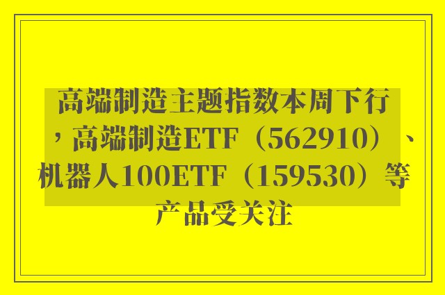 高端制造主题指数本周下行，高端制造ETF（562910）、机器人100ETF（159530）等产品受关注