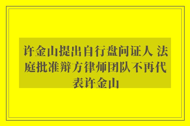 许金山提出自行盘问证人 法庭批准辩方律师团队不再代表许金山