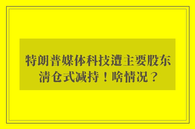 特朗普媒体科技遭主要股东清仓式减持！啥情况？