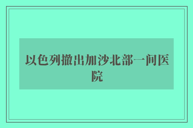 以色列撤出加沙北部一间医院