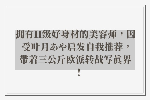 拥有H级好身材的美容师，因受叶月あや启发自我推荐，带着三公斤欧派转战写真界！