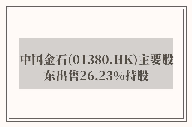 中国金石(01380.HK)主要股东出售26.23%持股