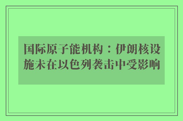 国际原子能机构：伊朗核设施未在以色列袭击中受影响