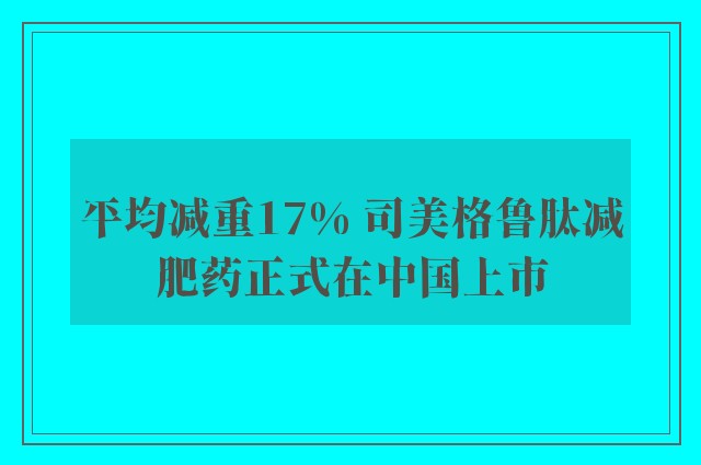 平均减重17% 司美格鲁肽减肥药正式在中国上市