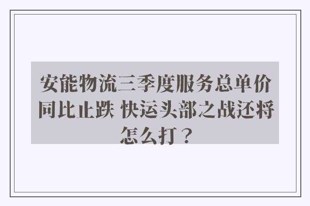 安能物流三季度服务总单价同比止跌 快运头部之战还将怎么打？