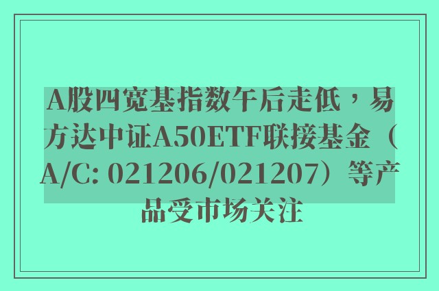 A股四宽基指数午后走低，易方达中证A50ETF联接基金（A/C: 021206/021207）等产品受市场关注