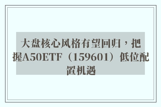 大盘核心风格有望回归，把握A50ETF（159601）低位配置机遇