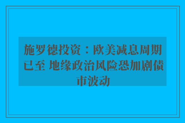 施罗德投资：欧美减息周期已至 地缘政治风险恐加剧债市波动