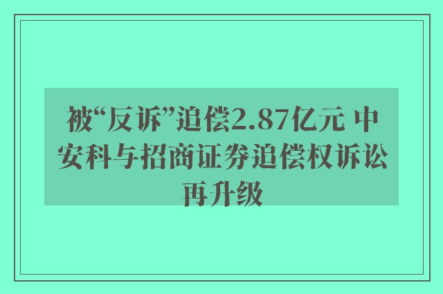 被“反诉”追偿2.87亿元 中安科与招商证券追偿权诉讼再升级