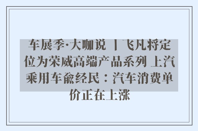 车展季·大咖说 丨飞凡将定位为荣威高端产品系列 上汽乘用车俞经民：汽车消费单价正在上涨