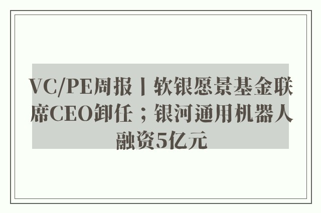 VC/PE周报丨软银愿景基金联席CEO卸任；银河通用机器人融资5亿元