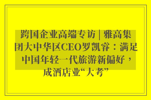 跨国企业高端专访 | 雅高集团大中华区CEO罗凯睿：满足中国年轻一代旅游新偏好，成酒店业“大考”