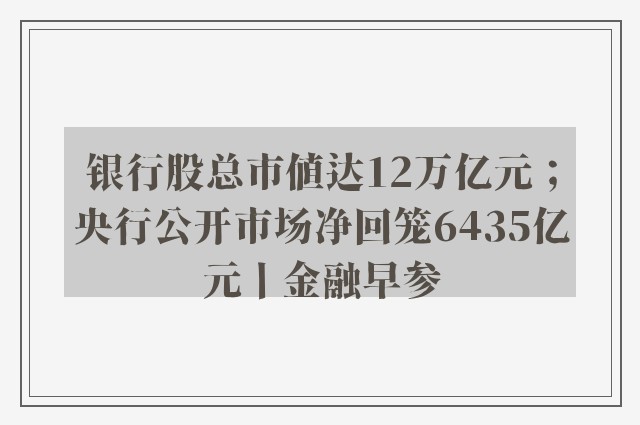 银行股总市值达12万亿元；央行公开市场净回笼6435亿元丨金融早参