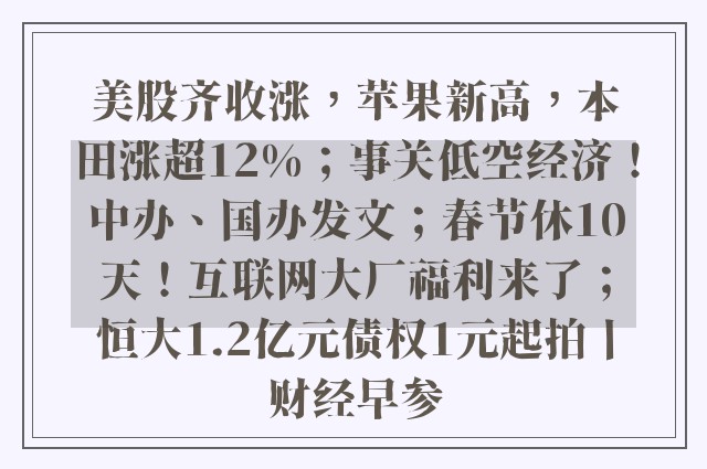 美股齐收涨，苹果新高，本田涨超12%；事关低空经济！中办、国办发文；春节休10天！互联网大厂福利来了；恒大1.2亿元债权1元起拍丨财经早参