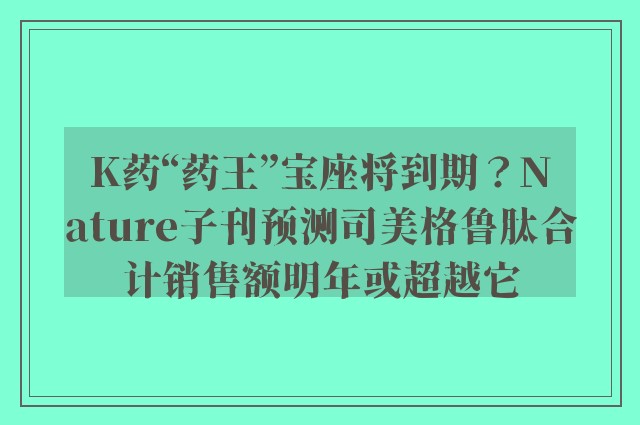 K药“药王”宝座将到期？Nature子刊预测司美格鲁肽合计销售额明年或超越它