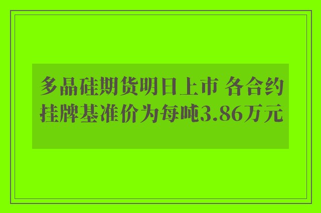 多晶硅期货明日上市 各合约挂牌基准价为每吨3.86万元