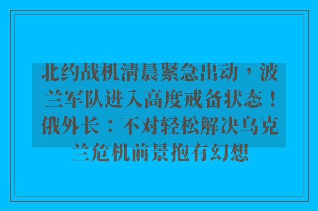 北约战机清晨紧急出动，波兰军队进入高度戒备状态！俄外长：不对轻松解决乌克兰危机前景抱有幻想