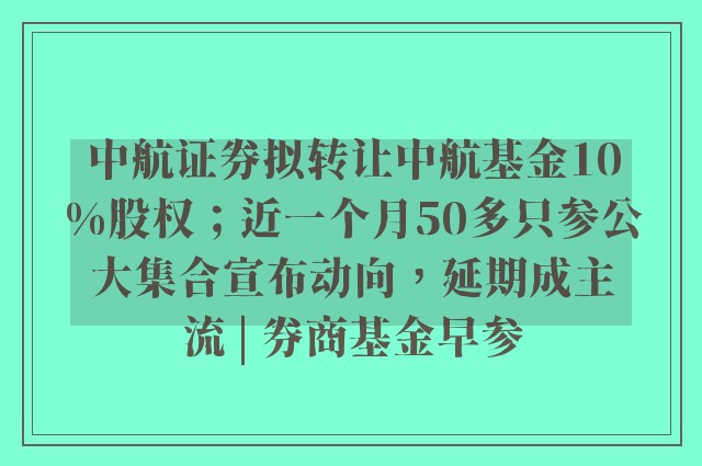 中航证券拟转让中航基金10%股权；近一个月50多只参公大集合宣布动向，延期成主流 | 券商基金早参