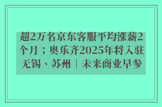 超2万名京东客服平均涨薪2个月；奥乐齐2025年将入驻无锡、苏州｜未来商业早参