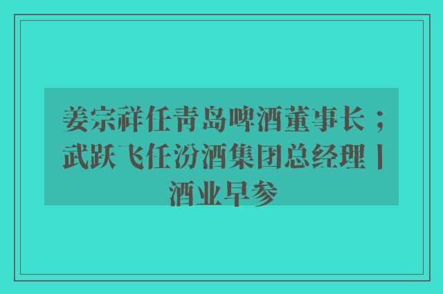 姜宗祥任青岛啤酒董事长；武跃飞任汾酒集团总经理丨酒业早参