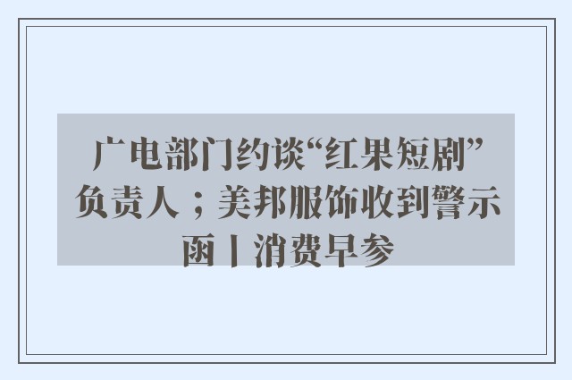 广电部门约谈“红果短剧”负责人；美邦服饰收到警示函丨消费早参