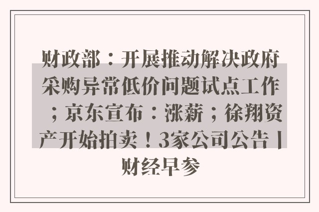 财政部：开展推动解决政府采购异常低价问题试点工作；京东宣布：涨薪；徐翔资产开始拍卖！3家公司公告丨财经早参