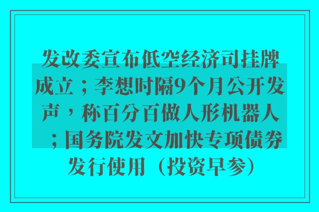 发改委宣布低空经济司挂牌成立；李想时隔9个月公开发声，称百分百做人形机器人；国务院发文加快专项债券发行使用（投资早参）