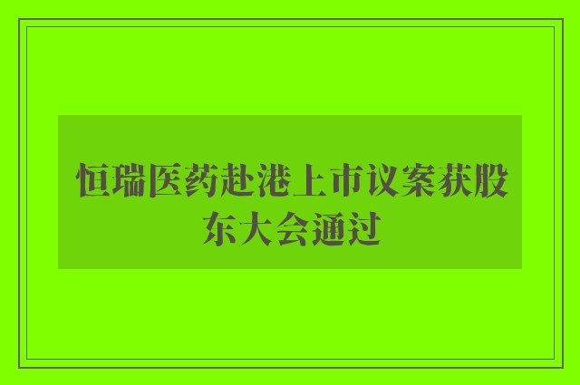 恒瑞医药赴港上市议案获股东大会通过