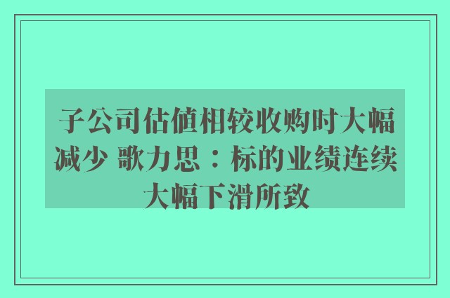 子公司估值相较收购时大幅减少 歌力思：标的业绩连续大幅下滑所致