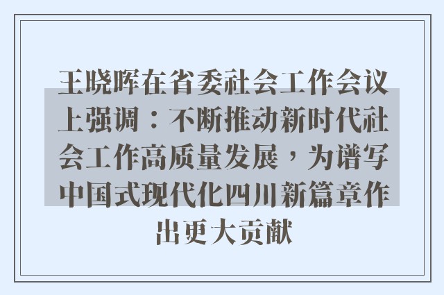 王晓晖在省委社会工作会议上强调：不断推动新时代社会工作高质量发展，为谱写中国式现代化四川新篇章作出更大贡献