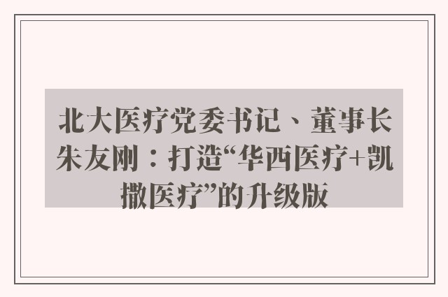 北大医疗党委书记、董事长朱友刚：打造“华西医疗+凯撒医疗”的升级版