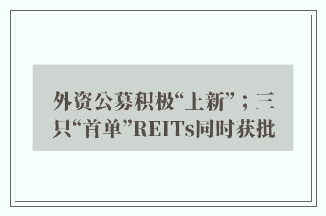 外资公募积极“上新”；三只“首单”REITs同时获批