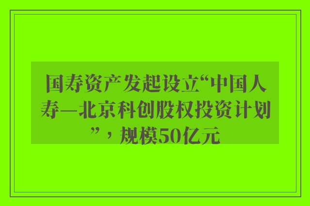 国寿资产发起设立“中国人寿—北京科创股权投资计划”，规模50亿元