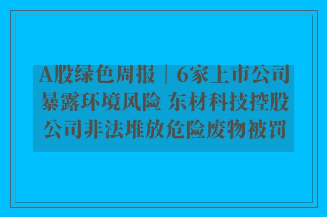 A股绿色周报｜6家上市公司暴露环境风险 东材科技控股公司非法堆放危险废物被罚