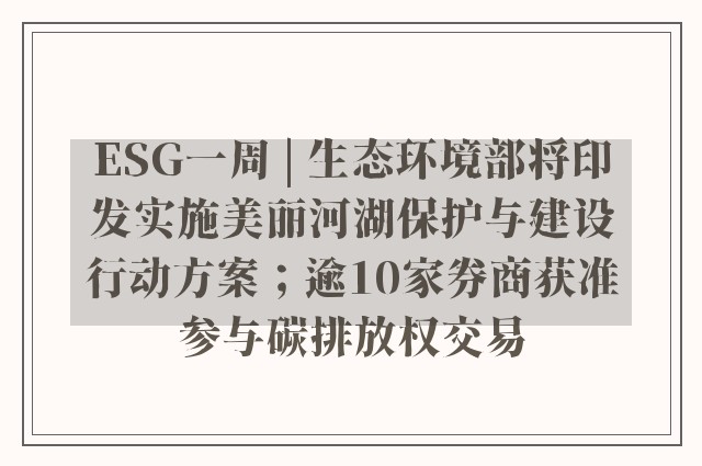 ESG一周 | 生态环境部将印发实施美丽河湖保护与建设行动方案；逾10家券商获准参与碳排放权交易