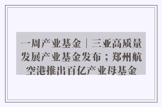 一周产业基金｜三亚高质量发展产业基金发布；郑州航空港推出百亿产业母基金