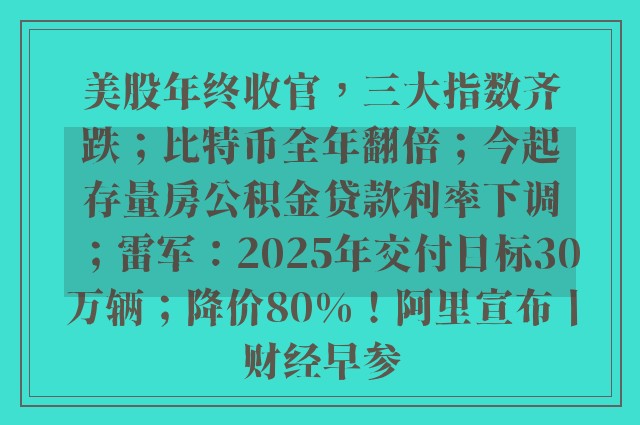 美股年终收官，三大指数齐跌；比特币全年翻倍；今起存量房公积金贷款利率下调；雷军：2025年交付目标30万辆；降价80%！阿里宣布丨财经早参